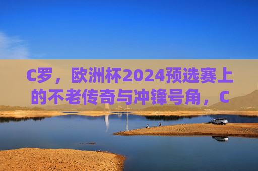 C罗，欧洲杯2024预选赛上的不老传奇与冲锋号角，C罗，欧洲杯2024预选赛不老传奇与冲锋号角