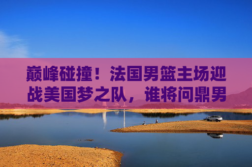 巅峰碰撞！法国男篮主场迎战美国梦之队，谁将问鼎男篮世界杯？巅峰碰撞！法国男篮主场迎战美国梦之队，谁将问鼎男篮世界杯？