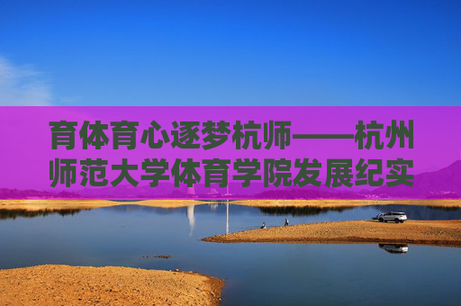育体育心逐梦杭师——杭州师范大学体育学院发展纪实，育体育心逐梦杭师——杭州师范大学体育学院发展纪实