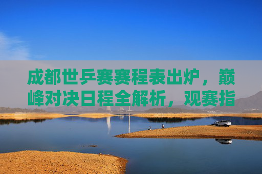 成都世乒赛赛程表出炉,巅峰对决日程全解析,观赛指南速收