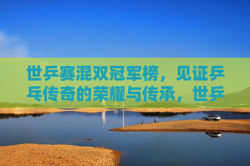 世乒赛混双冠军榜，见证乒乓传奇的荣耀与传承，世乒赛混双冠军榜，见证乒乓传奇的荣耀传承