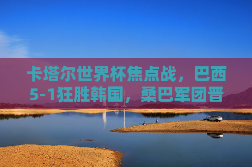 卡塔尔世界杯焦点战,巴西5-1狂胜韩国,桑巴军团晋级八强,卡塔尔世界杯,巴西5-1狂胜韩国 桑巴军团晋级八强