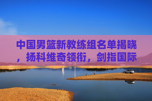 中国男篮新教练组名单揭晓，扬科维奇领衔，剑指国际赛场新突破，中国男篮新教练组扬科维奇领衔 剑指国际赛场新突破