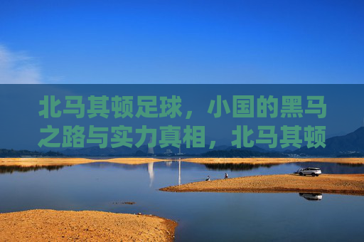 北马其顿足球,小国的黑马之路与实力真相,北马其顿足球,小国黑马之路与实力真相