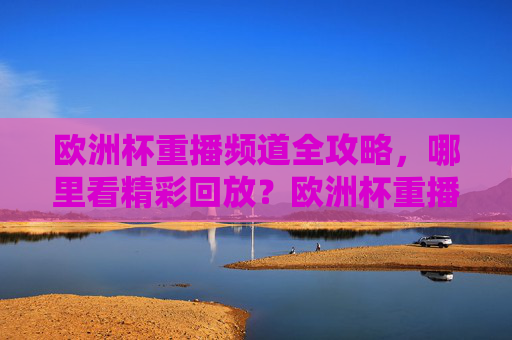 欧洲杯重播频道全攻略,哪里看精彩回放?欧洲杯重播频道全攻略,哪里看精彩回放