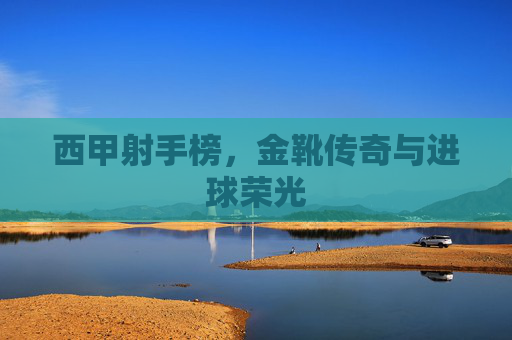 西甲射手榜,金靴传奇与进球荣光
