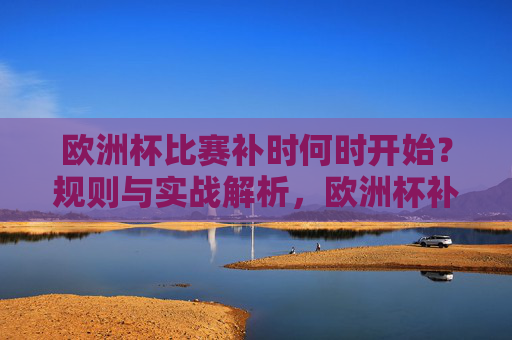欧洲杯比赛补时何时开始？规则与实战解析，欧洲杯补时开始时间规则与实战解析