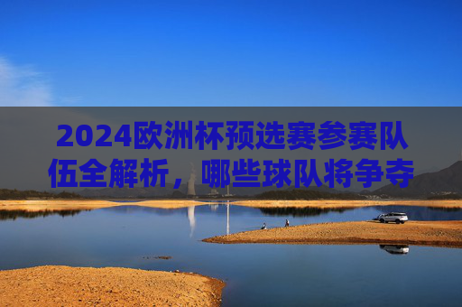 2024欧洲杯预选赛参赛队伍全解析,哪些球队将争夺正赛门票?2024欧洲杯预选赛参赛队伍全解析,谁能争夺正赛门票?