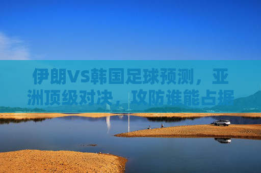 伊朗VS韩国足球预测，亚洲顶级对决，攻防谁能占据上风？伊朗VS韩国，亚洲顶级对决，攻防谁能占据上风？