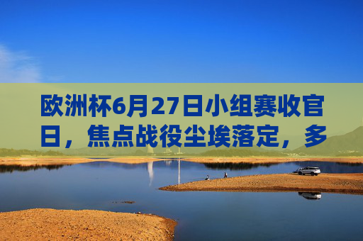 欧洲杯6月27日小组赛收官日，焦点战役尘埃落定，多队晋级悬念揭晓，欧洲杯小组赛收官日，焦点战尘埃落定 晋级悬念揭晓