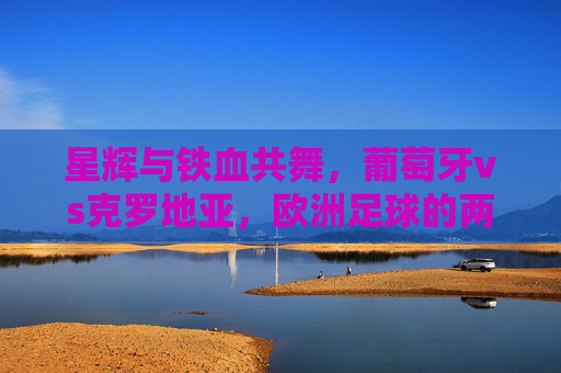 星辉与铁血共舞,葡萄牙vs克罗地亚,欧洲足球的两种极致,星辉与铁血共舞,葡萄牙vs克罗地亚,欧洲足球的极致碰撞