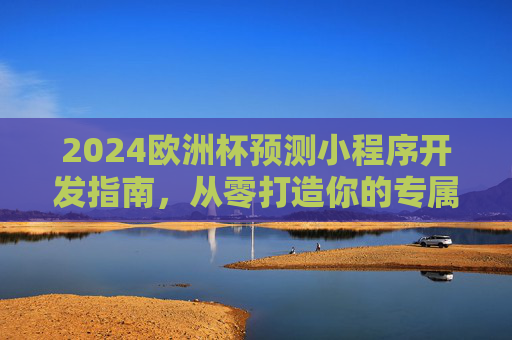 2024欧洲杯预测小程序开发指南,从零打造你的专属预测神器,2024欧洲杯预测小程序开发指南,从零打造专属预测神器