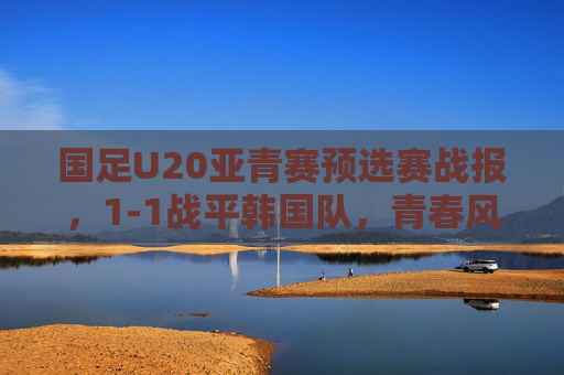 国足U20亚青赛预选赛战报,1-1战平韩国队,青春风暴书写韧性答卷,国足U20亚青赛预选赛1-1平韩国 青春风暴书写韧性答卷
