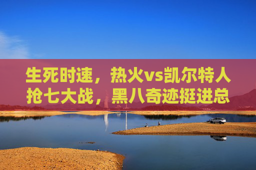 生死时速,热火vs凯尔特人抢七大战,黑八奇迹挺进总决赛!生死时速!热火抢七力克凯尔特人,黑八奇迹挺进总决赛