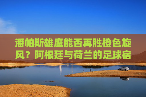 潘帕斯雄鹰能否再胜橙色旋风？阿根廷与荷兰的足球宿命与未来对决，潘帕斯雄鹰再战橙色旋风，阿根廷荷兰的宿命对决