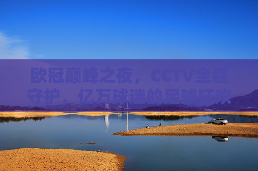 欧冠巅峰之夜，CCTV全程守护，亿万球迷的足球狂欢与记忆，欧冠巅峰之夜，CCTV守护亿万球迷的狂欢记忆