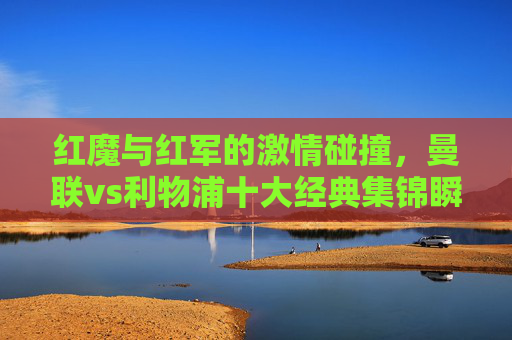 红魔与红军的激情碰撞，曼联vs利物浦十大经典集锦瞬间，红魔与红军的激情碰撞，曼联vs利物浦十大经典集锦瞬间