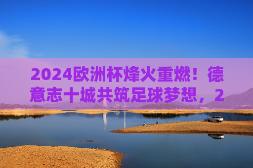 2024欧洲杯烽火重燃!德意志十城共筑足球梦想,2024欧洲杯烽火重燃 德意志十城共筑足球梦想