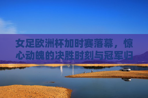 女足欧洲杯加时赛落幕,惊心动魄的决胜时刻与冠军归属,女足欧洲杯加时赛惊心动魄,冠军归属尘埃落定