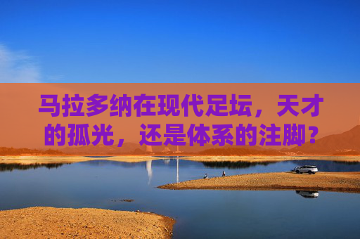 马拉多纳在现代足坛，天才的孤光，还是体系的注脚？马拉多纳，现代足坛的孤光，还是体系的注脚？