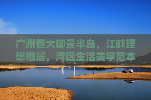 广州恒大御景半岛,江畔理想栖居,湾区生活美学范本,广州恒大御景半岛,江畔理想栖居,湾区生活美学范本