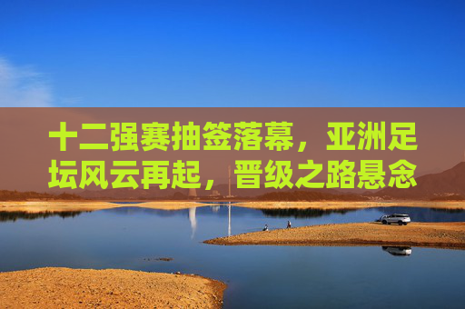 十二强赛抽签落幕,亚洲足坛风云再起,晋级之路悬念丛生,十二强赛抽签落幕 亚洲晋级之路悬念丛生