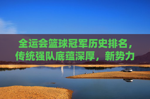全运会篮球冠军历史排名,传统强队底蕴深厚,新势力崛起改写格局,全运会篮球冠军历史排名,传统底蕴与新势力崛起改写格局