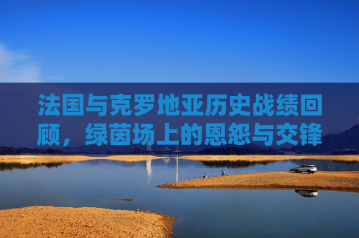 法国与克罗地亚历史战绩回顾,绿茵场上的恩怨与交锋,法国克罗地亚,绿茵场历史恩怨对决