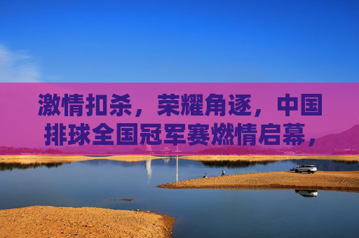 激情扣杀，荣耀角逐，中国排球全国冠军赛燃情启幕，中国排球全国冠军赛燃情启幕，激情扣杀荣耀角逐