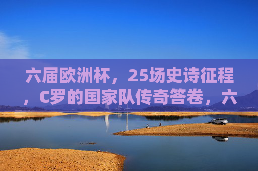 六届欧洲杯，25场史诗征程，C罗的国家队传奇答卷，六届欧洲杯25场史诗，C罗国家队传奇答卷