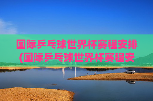 国际乒乓球世界杯赛程安排(国际乒乓球世界杯赛程安排表)