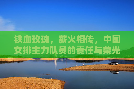 铁血玫瑰，薪火相传，中国女排主力队员的责任与荣光，铁血玫瑰薪火传，女排主力的责任与荣光