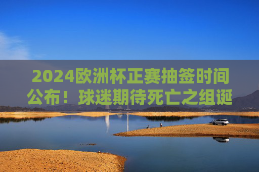 2024欧洲杯正赛抽签时间公布!球迷期待死亡之组诞生,德国坐镇东道主
