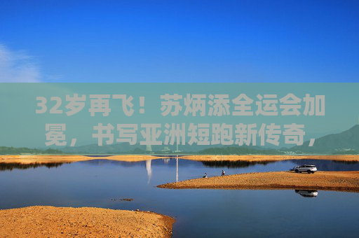 32岁再飞!苏炳添全运会加冕,书写亚洲短跑新传奇,苏炳添32岁全运会加冕 书写亚洲短跑新传奇