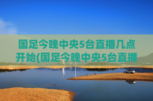 国足今晚中央5台直播几点开始(国足今晚中央5台直播几点开始播)国足今晚中央5台直播几点开始
