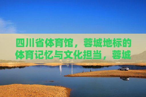 四川省体育馆,蓉城地标的体育记忆与文化担当,蓉城地标四川省体育馆,体育记忆与文化担当