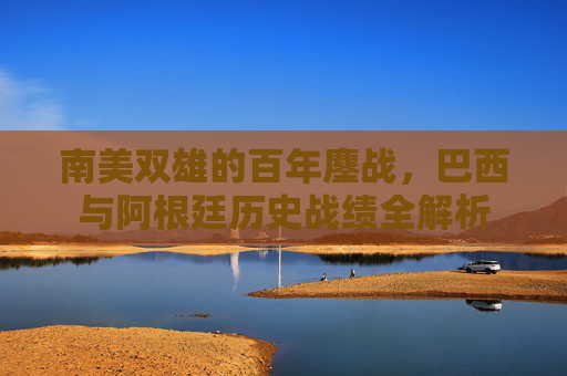南美双雄的百年鏖战,巴西与阿根廷历史战绩全解析