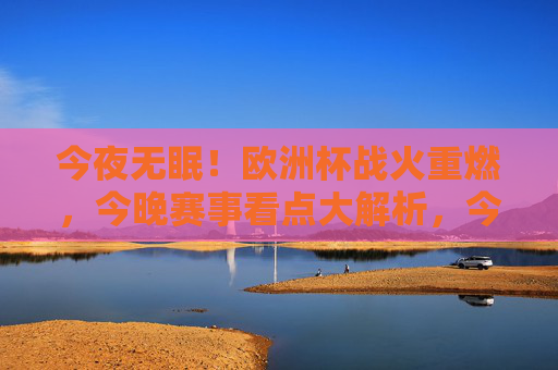 今夜无眠!欧洲杯战火重燃,今晚赛事看点大解析,今夜无眠!欧洲杯战火重燃,赛事看点大解析