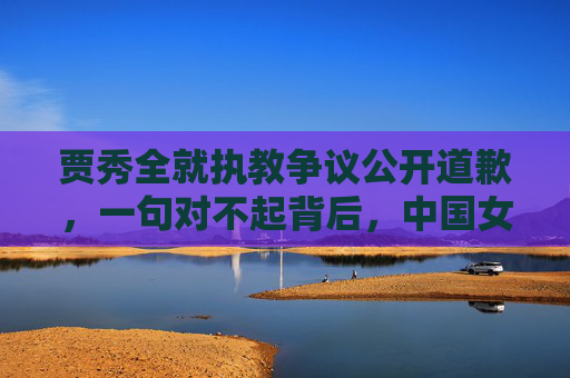 贾秀全就执教争议公开道歉,一句对不起背后,中国女足的阵痛与重生