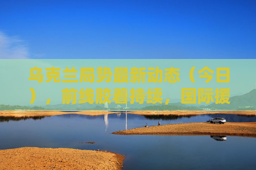 乌克兰局势最新动态（今日），前线胶着持续，国际援助与外交博弈并行