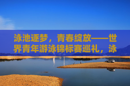 泳池逐梦,青春绽放——世界青年游泳锦标赛巡礼,泳池逐梦,青春绽放——世界青年游泳锦标赛
