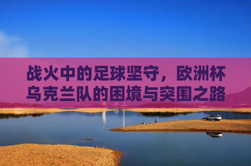 战火中的足球坚守,欧洲杯乌克兰队的困境与突围之路