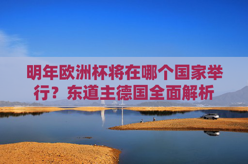 明年欧洲杯将在哪个国家举行?东道主德国全面解析
