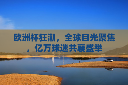 欧洲杯狂潮,全球目光聚焦,亿万球迷共襄盛举