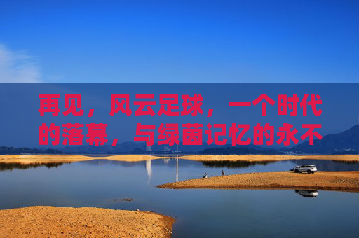 再见,风云足球,一个时代的落幕,与绿茵记忆的永不褪色