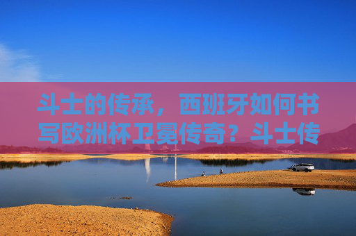 斗士的传承，西班牙如何书写欧洲杯卫冕传奇？斗士传承，西班牙书写欧洲杯卫冕传奇