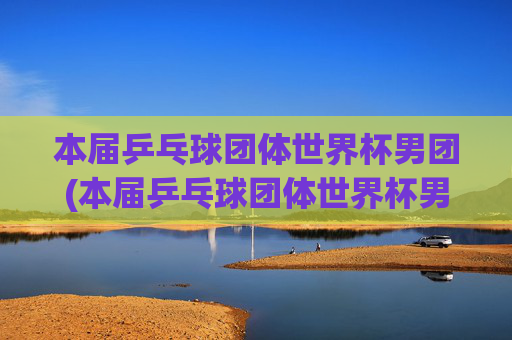 本届乒乓球团体世界杯男团(本届乒乓球团体世界杯男团决赛)
