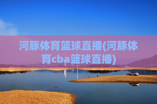 河豚体育篮球直播(河豚体育cba篮球直播)