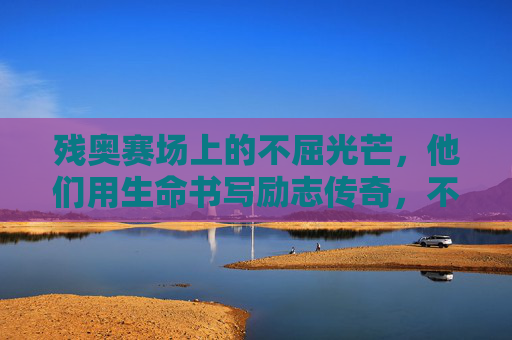 残奥赛场上的不屈光芒,他们用生命书写励志传奇,不屈光芒,残奥赛场的生命传奇