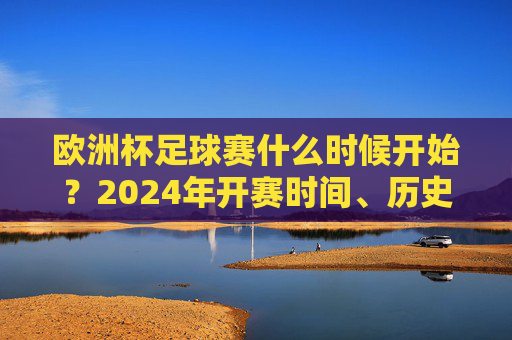 欧洲杯足球赛什么时候开始?2024年开赛时间、历史与看点全解析,2024欧洲杯开赛时间、历史与看点全解析